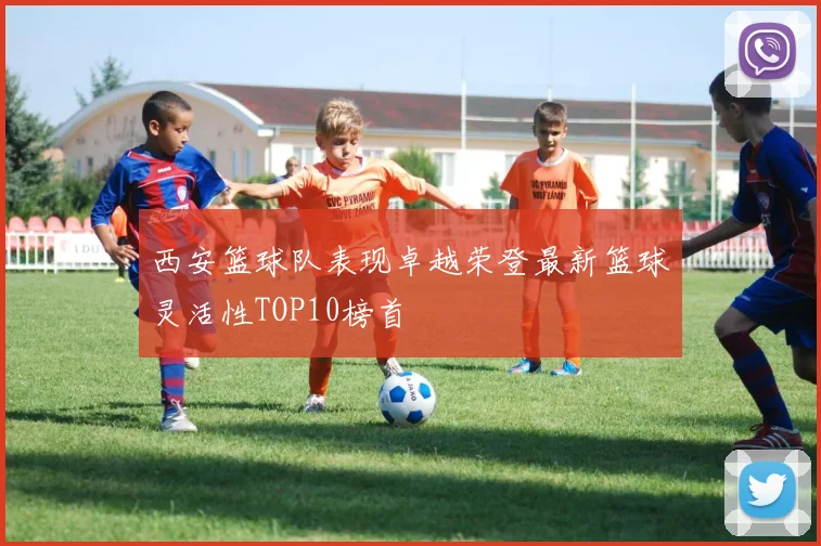 西安篮球队表现卓越荣登最新篮球灵活性TOP10榜首