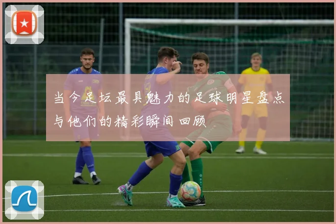 当今足坛最具魅力的足球明星盘点与他们的精彩瞬间回顾